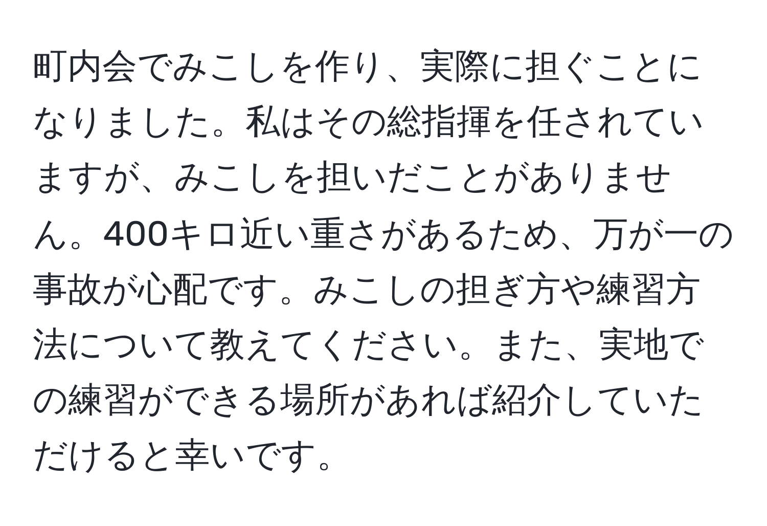 町内会でみこしを作り、実際に担ぐことになりました。私はその総指揮を任されていますが、みこしを担いだことがありません。400キロ近い重さがあるため、万が一の事故が心配です。みこしの担ぎ方や練習方法について教えてください。また、実地での練習ができる場所があれば紹介していただけると幸いです。