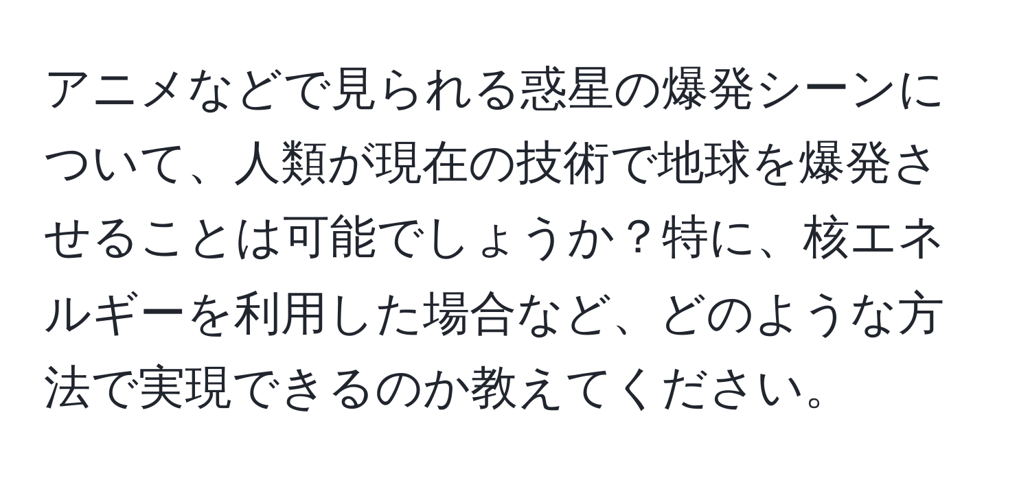 アニメなどで見られる惑星の爆発シーンについて、人類が現在の技術で地球を爆発させることは可能でしょうか？特に、核エネルギーを利用した場合など、どのような方法で実現できるのか教えてください。