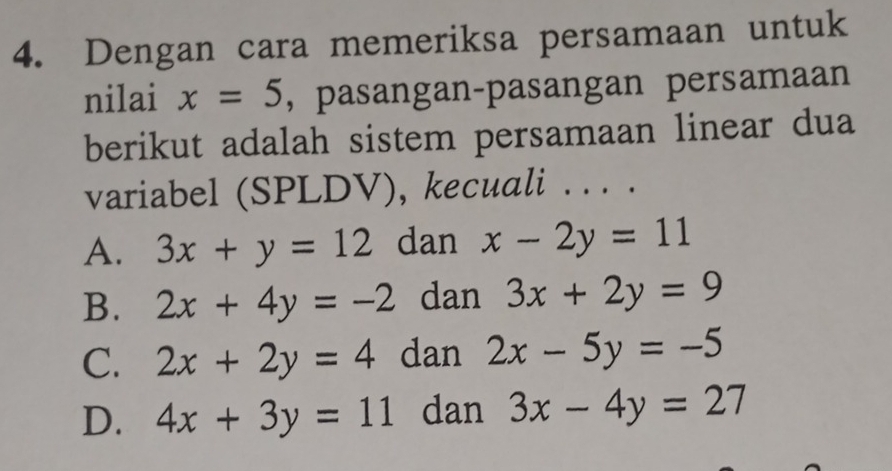 Dengan cara memeriksa persamaan untuk
nilai x=5 , pasangan-pasangan persamaan
berikut adalah sistem persamaan linear dua
variabel (SPLDV), kecuali . . . .
A. 3x+y=12 dan x-2y=11
B. 2x+4y=-2 dan 3x+2y=9
C. 2x+2y=4 dan 2x-5y=-5
D. 4x+3y=11 dan 3x-4y=27