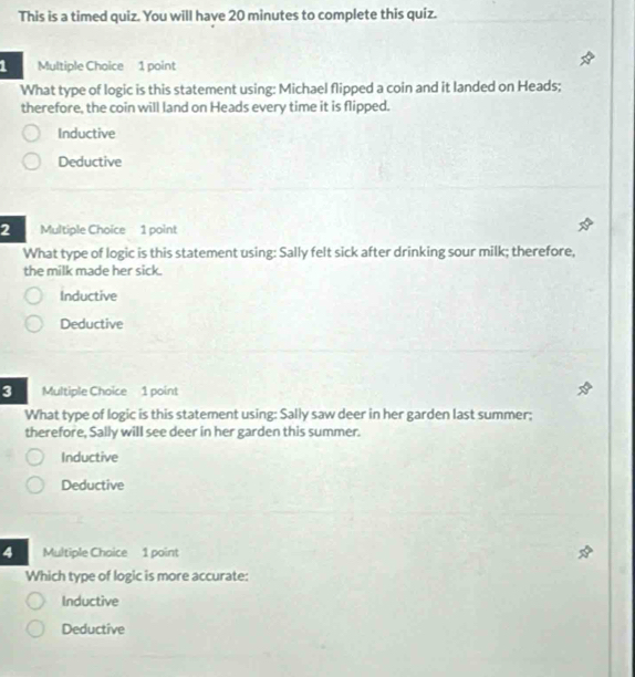 This is a timed quiz. You will have 20 minutes to complete this quiz.
1 Multiple Choice 1 point
What type of logic is this statement using: Michael flipped a coin and it landed on Heads;
therefore, the coin will land on Heads every time it is flipped.
Inductive
Deductive
2 Multiple Choice 1 point
What type of logic is this statement using: Sally felt sick after drinking sour milk; therefore,
the milk made her sick.
Inductive
Deductive
3 Multiple Choice 1 point
What type of logic is this statement using: Sally saw deer in her garden last summer;
therefore, Sally will see deer in her garden this summer.
Inductive
Deductive
4 Multiple Choice 1 point
Which type of logic is more accurate:
Inductive
Deductive