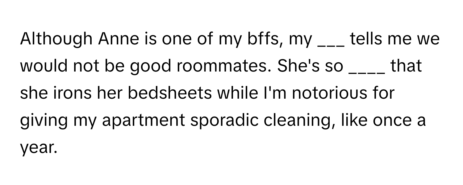 Although Anne is one of my bffs, my ___ tells me we would not be good roommates. She's so ____ that she irons her bedsheets while I'm notorious for giving my apartment sporadic cleaning, like once a year.