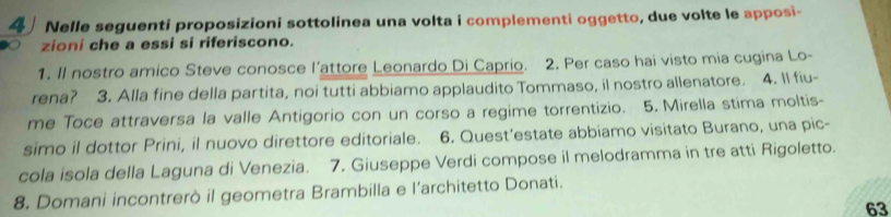 Nelle seguenti proposizioni sottolinea una volta i complementi oggetto, due volte le apposi- 
zioni che a essi si riferiscono. 
1. Il nostro amico Steve conosce l’attore Leonardo Di Caprio. 2. Per caso hai visto mia cugina Lo- 
rena? 3. Alla fine della partita, noi tutti abbiamo applaudito Tommaso, il nostro allenatore. 4. Il fiu- 
me Toce attraversa la valle Antigorio con un corso a regime torrentizio. 5. Mirella stima moltis- 
simo il dottor Prini, il nuovo direttore editoriale. 6. Quest’estate abbiamo visitato Burano, una pic- 
cola isola della Laguna di Venezia. 7. Giuseppe Verdi compose il melodramma in tre atti Rigoletto. 
8. Domani incontrerò il geometra Brambilla e l’architetto Donati. 
63