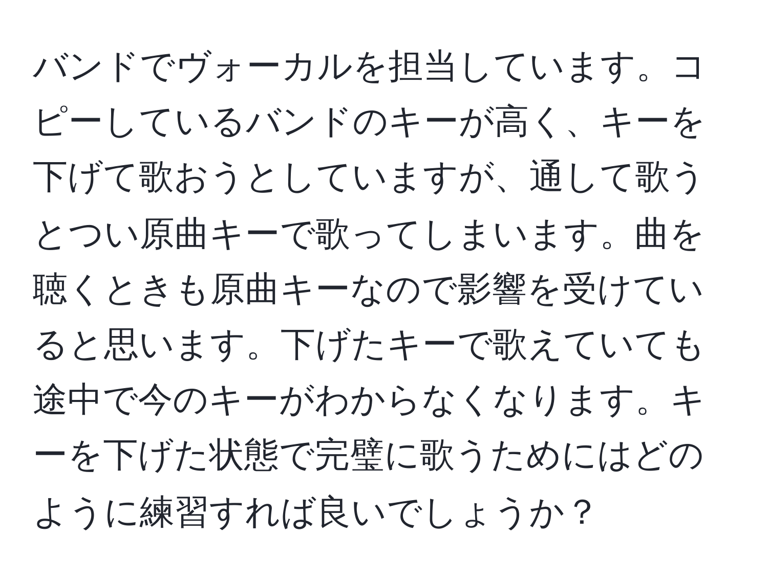 バンドでヴォーカルを担当しています。コピーしているバンドのキーが高く、キーを下げて歌おうとしていますが、通して歌うとつい原曲キーで歌ってしまいます。曲を聴くときも原曲キーなので影響を受けていると思います。下げたキーで歌えていても途中で今のキーがわからなくなります。キーを下げた状態で完璧に歌うためにはどのように練習すれば良いでしょうか？