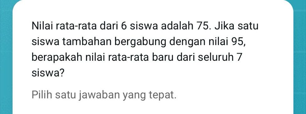 Nilai rata-rata dari 6 siswa adalah 75. Jika satu 
siswa tambahan bergabung dengan nilai 95, 
berapakah nilai rata-rata baru dari seluruh 7
siswa? 
Pilih satu jawaban yang tepat.