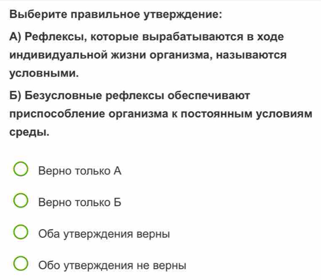 Выберите πравильное утверждение:
Α) Ρефлексь, которыίе выΙрабатываются в ходе
индиΒидуальной жизни организма, назы ваются
уСловныМи.
Б) Безусловные рефлексь обеслечивают
лриспособление организма к лостоянным условиям
средыl.
Верно τолько А
Βерно τолько Б
Оба утверждения вернь
Обо утверждения не вернь