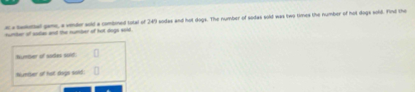 a tadetbal game, a vinder sold a combined total of 249 sodas and hot dogs. The number of sodas sold was two times the number of hot dogs sold. Find the 
number ofl sodus and the number of ot dogs sold . 
Numter of sodies soit 
Numter of ta dogs soid: