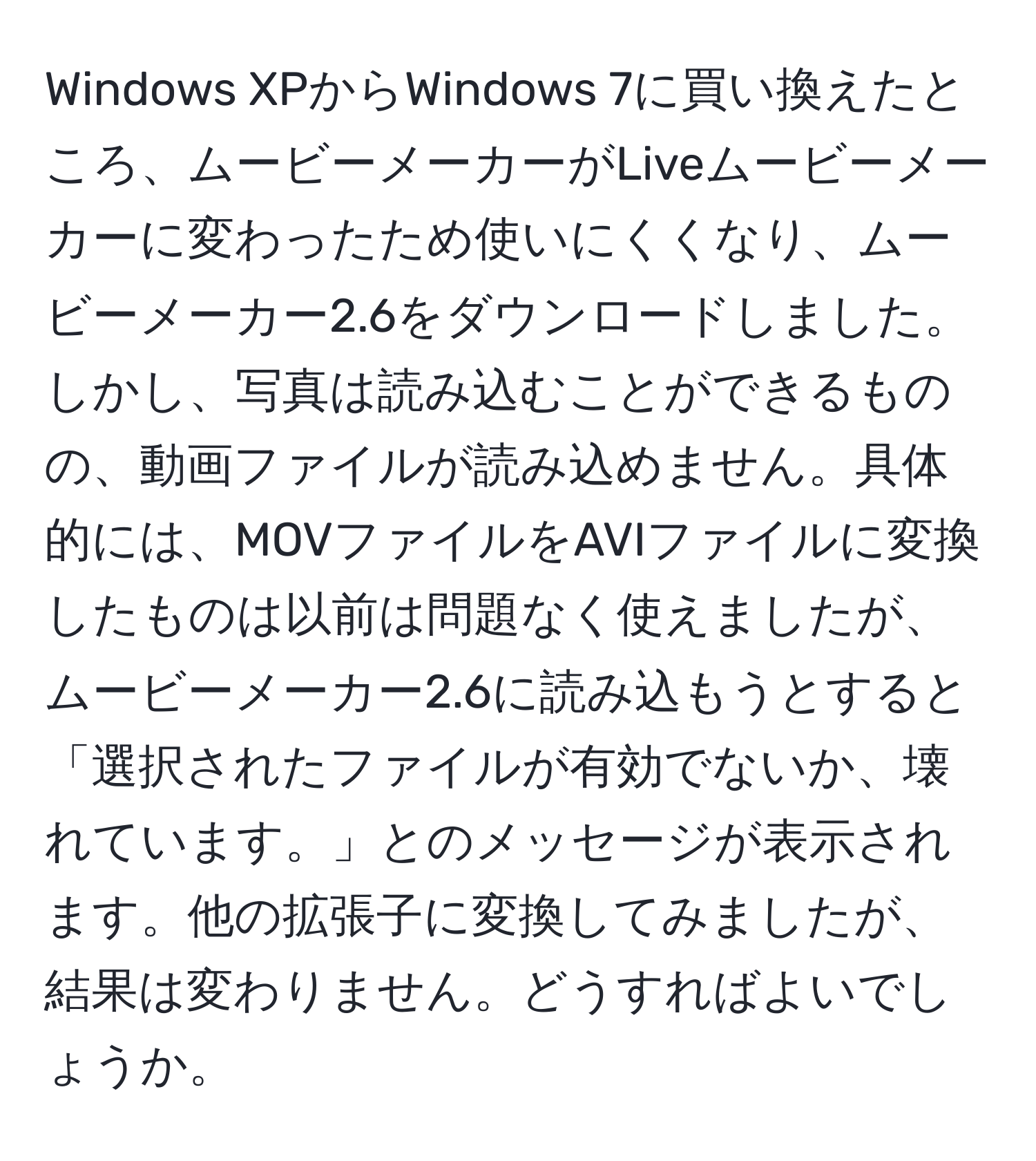 Windows XPからWindows 7に買い換えたところ、ムービーメーカーがLiveムービーメーカーに変わったため使いにくくなり、ムービーメーカー2.6をダウンロードしました。しかし、写真は読み込むことができるものの、動画ファイルが読み込めません。具体的には、MOVファイルをAVIファイルに変換したものは以前は問題なく使えましたが、ムービーメーカー2.6に読み込もうとすると「選択されたファイルが有効でないか、壊れています。」とのメッセージが表示されます。他の拡張子に変換してみましたが、結果は変わりません。どうすればよいでしょうか。