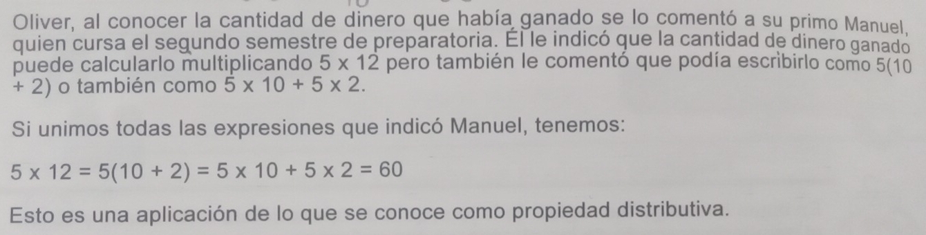 Oliver, al conocer la cantidad de dinero que había ganado se lo comentó a su primo Manuel, 
quien cursa el segundo semestre de preparatoria. Él le indicó que la cantidad de dinero ganado 
puede calcularlo multiplicando 5* 12 pero también le comentó que podía escribirlo como 5(10
+ 2) o también como 5* 10+5* 2. 
Si unimos todas las expresiones que indicó Manuel, tenemos:
5* 12=5(10+2)=5* 10+5* 2=60
Esto es una aplicación de lo que se conoce como propiedad distributiva.