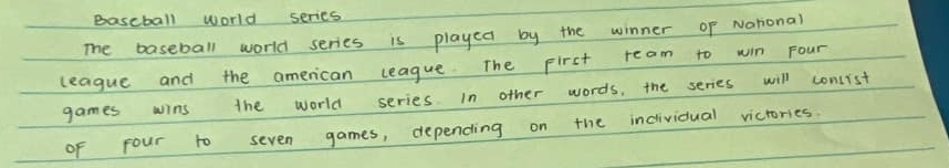 Bascball world series 
The baseball world series is played by the winner of National 
league and the american league. The pirst ream to win Four 
games wins the world series In other words, the series will conlist 
of four to seven games, depending on the incividual victories.