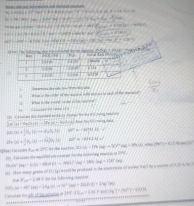 Some relecant infermation and phovical constants
N=Nimhl+DF>FeBheB(lend)^2R^(-1)SB=1,C=12,N=16.D=16.
m=MnShela|+|-+KN°(a,b,a,b)
Maler ces soteme 32ACl-Y)+1/2-16,A-(-60^2-(A+0...+0.128)(-1)=0
h(x)=(x-a)(x-CA](a)]=a)(x-a)=(x-a)^2(x^2-a)^circ (x^2-ax+a)
h(t)=(10t^(2x^20t),10-h/2)^)-120,(x)+10t(x)+10t(x^2-1.20V)
e msying   
Determine the rate law from this data
_ .What is the order of the reaction withs respect to each of the reastants?
What is the overall order of the reaction
i. Calcuiste the vaine of 
(b) Calsulate the standard enthalpy change Tor she following reaction
2AlO)+FeO_2(s)to 2Fe(s)=AsO_2(s) from the following datc
2Al(s)+ 1/2 O_2(O^-to A)_2O 34°=-16761mu J
2Fe(x)+ 3/4 O_2(x)to Fe_1O_2(s) A △ H^2=-824.2kJ∠
Q2(x ) Calculate f_min=25°C for the reaction 20· 0)+J)=9(x_0)-20x^2+(x_0)+180(0) [Fe^(2+)]=0.15N ad 10°
(b) Calpulate the equilibrium comtant for the following reaction at 25°C
(c) How many grams of Cl; (g) would be produced in the electrolysis of molap 55.03^2(aq)+3+(3O(3)+6H_20(1)to (45)+210y(aq)+12H^+(a^2(aq) NaGTby s ourest of 4.29-4=12
△ UO_2(s)+AlF(sq))=2Ag(s)to Al^+(aq)=2HLO(l)+2Ag^+(aq) chut E_kBC=2.48V for the following reaction
Calculate the  h  of me solution  r 2fK^2[(K_aq+2.04]Ag^2|Ag^+|=(N^2=0.01M
Lh