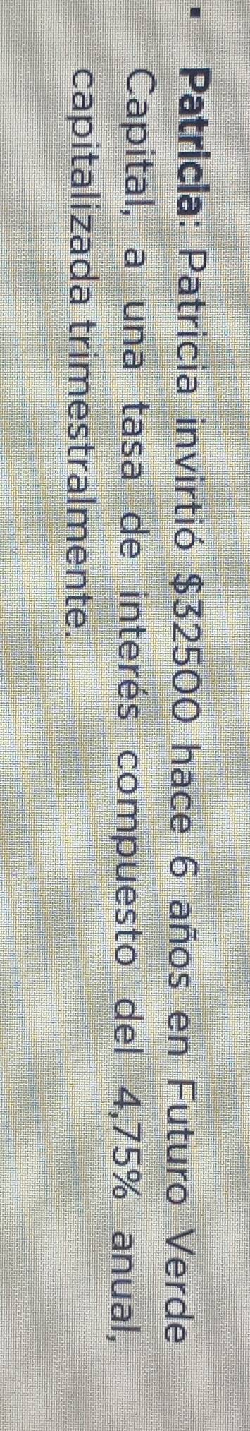Patricia: Patricia invirtió $32500 hace 6 años en Futuro Verde 
Capital, a una tasa de interés compuesto del 4,75% anual, 
capitalizada trimestralmente.