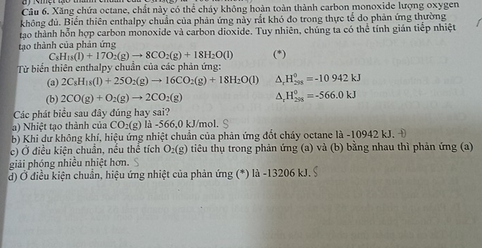 Xăng chứa octane, chất này có thể cháy không hoàn toàn thành carbon monoxide lượng oxygen
không đủ. Biến thiên enthalpy chuẩn của phản ứng này rắt khó đo trong thực tế do phản ứng thường
tạao thành hỗn hợp carbon monoxide và carbon dioxide. Tuy nhiên, chúng ta có thể tính gián tiếp nhiệt
tạo thành của phản ứng
C_8H_18(l)+17O_2(g)to 8CO_2(g)+18H_2O(l) (*)
Từ biến thiên enthalpy chuần của các phản ứng:
(a) 2C_8H_18(l)+25O_2(g)to 16CO_2(g)+18H_2O(l) △ _rH_(298)^0=-10942kJ
(b) 2CO(g)+O_2(g)to 2CO_2(g) △ _rH_(298)^0=-566.0kJ
Các phát biểu sau đây đúng hay sai?
a) Nhiệt tạo thành của CO_2(g) là -566,0 kJ/mol.
b) Khi dư không khí, hiệu ứng nhiệt chuẩn của phản ứng đốt cháy octane là -10942 kJ.
c) Ở điều kiện chuẩn, nếu thể tích O_2(g) tiêu thụ trong phản ứng (a) và (b) bằng nhau thì phản ứng (a)
giải phóng nhiều nhiệt hơn.
d) Ở điều kiện chuẩn, hiệu ứng nhiệt của phản ứng (*) là - 13206 kJ.