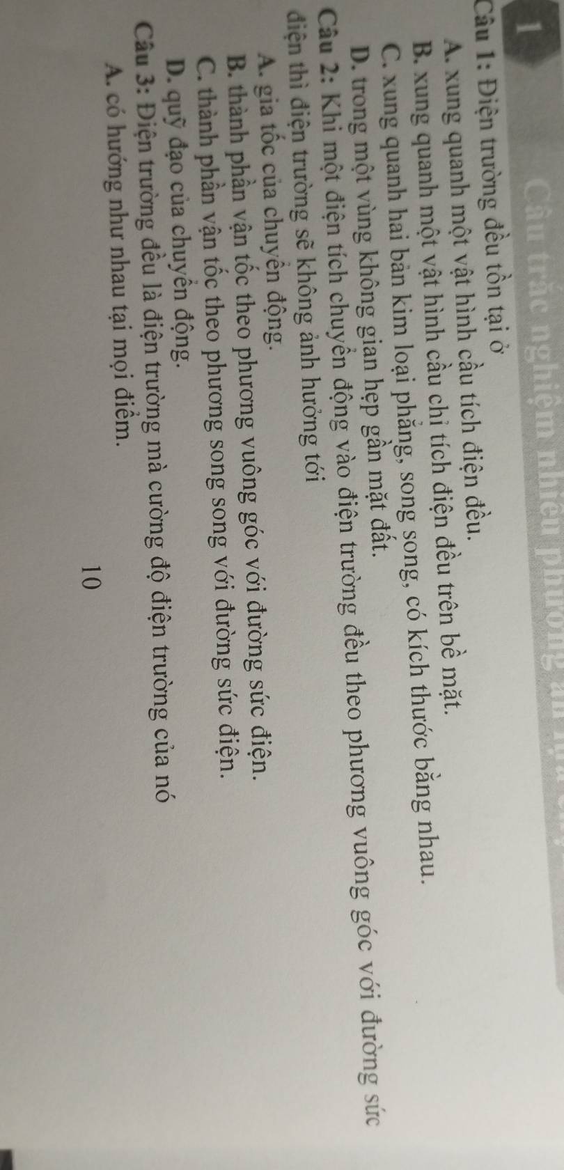 Cầu trắc nghiệm nhiệu phường đu 
Câu 1: Điện trường đều tồn tại ở
A. xung quanh một vật hình cầu tích điện đều.
B. xung quanh một vật hình cầu chỉ tích điện đều trên bề mặt.
C. xung quanh hai bản kim loại phẳng, song song, có kích thước bằng nhau.
D. trong một vùng không gian hẹp gần mặt đất.
Câu 2: Khi một điện tích chuyển động vào điện trường đều theo phương vuông góc với đường sức
điện thì điện trường sẽ không ảnh hưởng tới
A. gia tốc của chuyên động.
B. thành phần vận tốc theo phương vuông góc với đường sức điện.
C. thành phần vận tốc theo phương song song với đường sức điện.
D. quỹ đạo của chuyền động.
Câu 3: Điện trường đều là điện trường mà cường độ điện trường của nó
A. có hướng như nhau tại mọi điểm.
10