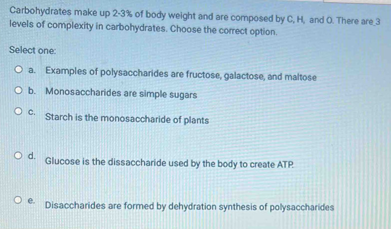 Carbohydrates make up 2-3% of body weight and are composed by C, H, and O. There are_ 3
levels of complexity in carbohydrates. Choose the correct option.
Select one:
a. Examples of polysaccharides are fructose, galactose, and maltose
b. Monosaccharides are simple sugars
C. . Starch is the monosaccharide of plants
d. Glucose is the dissaccharide used by the body to create ATP
e. Disaccharides are formed by dehydration synthesis of polysaccharides