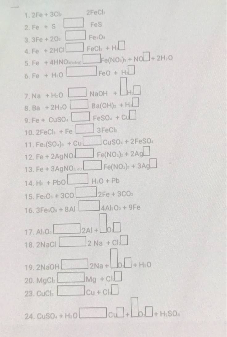 2Fe+3Cl_2 2FeCl:
2. Fe+s□^ FeS
_ 
3. 3Fe+2O_2□ Fe₂O₄
Fe+2HCl□ FeCl_2+H_2□
4. Fe+4HNO_3(sing)□ Fe(NO_3)_3+NO□ +2H_2O
5.
6. Fe+H_2O□ FeO+H_2□
7 Na+H_2O□ NaOH+□ _H_2□ 
8、 Ba+2H_2O□ Ba(OH)_2+H_2□
9. Fe+CuSO_4□ FeSO_4+Cu□
10. 2FeCl_3+Fe□ 3FeCl_2
11. Fe_2(SO_4)_3+Cu□ CuSO_4+2FeSO_4
12. Fe+2AgNO_3□ Fe(NO_3)_2+2Ag□
13. Fe+3AgNO_3as□ Fe(NO_3)_3+3A+3Ag□
14. H_2+PbO□ H_2O+Pb
15. Fe_2O_3+3CO□ 2Fe+3CO_2
16. 3Fe_3O_4+8Al□ 4Al_2O_3+9Fe
17. Al_2O_3 □ 2AIA+□ O□ 
18. 2NaCl □ 2Na+Cl_2□
19. 2NaOH □ 2Na+□ 0□ +H_2O
20. MgCl₂ □ Mg+Cl_2□
23. CuCl₂ □ cu+cl□
24 CuSO_4+H_2O□ Cu□ +□ o_2□ +H_2SO_4