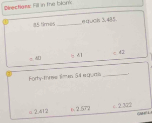 Directions: Fill in the blank.
85 times _equals 3,485.
a. 40 b. 41 c. 42
2
Forty-three times 54 equals _.
a 2,412 b. 2,572 c. 2,322
GM4F4.4