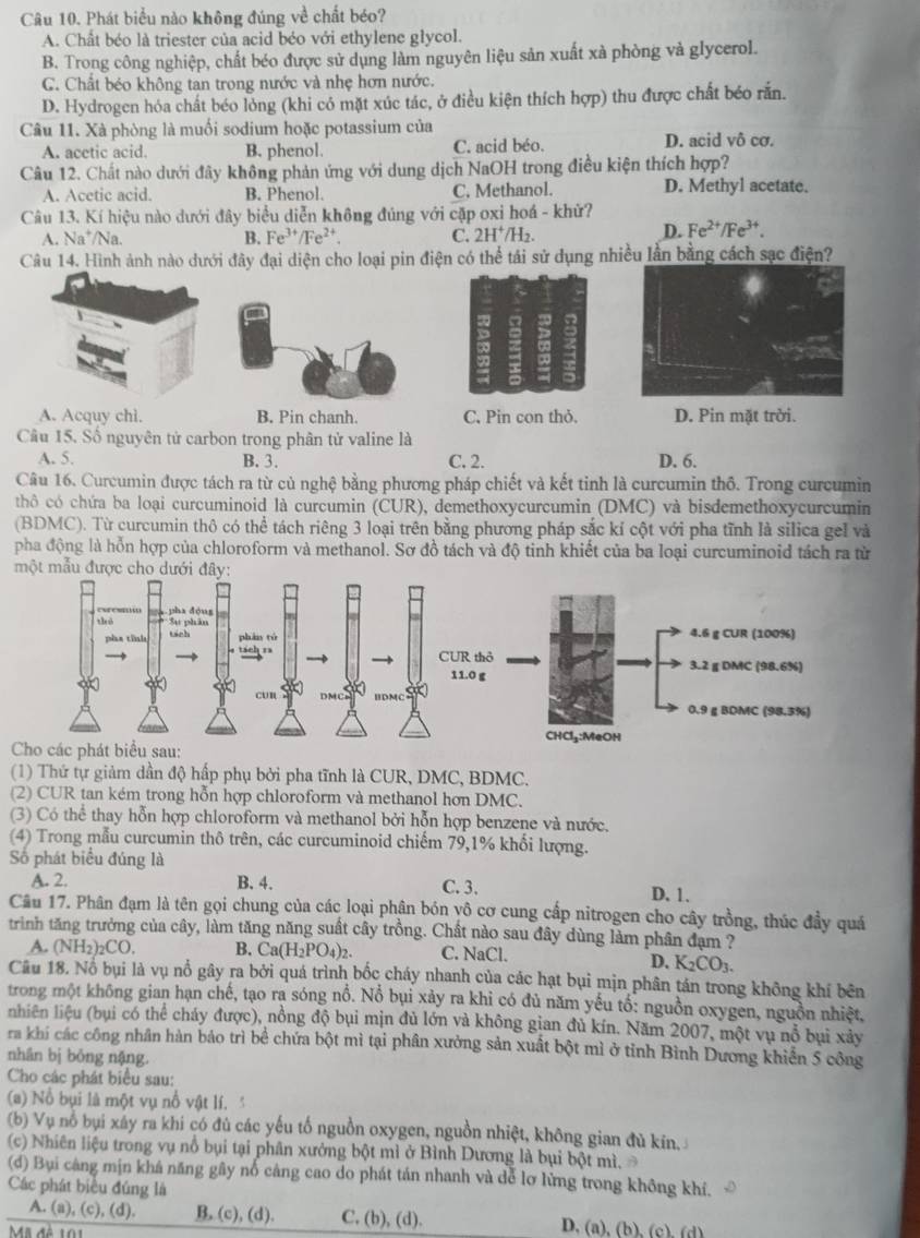 Phát biểu nào không đúng về chất béo?
A. Chất béo là triester của acid béo với ethylene glycol.
B. Trong công nghiệp, chất béo được sử dụng làm nguyên liệu sản xuất xà phòng và glycerol.
C. Chất béo không tan trong nước và nhẹ hơn nước.
D. Hydrogen hóa chất béo lỏng (khi có mặt xúc tác, ở điều kiện thích hợp) thu được chất béo rắn.
Câu 11. Xà phòng là muối sodium hoặc potassium của
A. acetic acid. B. phenol. C. acid béo. D. acid vô cơ.
Câu 12. Chất nào dưới đây không phản ứng với dung dịch NaOH trong điều kiện thích hợp?
A. Acetic acid. B. Phenol. C. Methanol. D. Methyl acetate.
Câu 13. Kí hiệu nào dưới đây biểu diễn không đúng với cặp oxi hoá - khử?
A. Na */Na. B. Fe^(3+)/Fe^(2+) C. 2H^+/H_2
D. Fe^(2+)/Fe^(3+).
Câu 14. Hình ảnh nào dưới đây đại diện cho loại pin điện có thể tái sử dụng nhiều lần bằng cách sạc điện?
A. Acquy chi. B. Pin chanh. C. Pin con thỏ. D. Pin mặt trời.
Câu 15. Số nguyên tử carbon trong phân tử valine là
A. 5. B. 3. C. 2. D. 6.
Câu 16. Curcumin được tách ra từ củ nghệ bằng phương pháp chiết và kết tinh là curcumin thô. Trong curcumin
thô có chứa ba loại curcuminoid là curcumin (CUR), demethoxycurcumin (DMC) và bisdemethoxycurcumin
(BDMC). Từ curcumin thô có thể tách riêng 3 loại trên bằng phương pháp sắc kí cột với pha tĩnh là silica gel và
pha động là hỗn hợp của chloroform và methanol. Sơ đồ tách và độ tinh khiết của ba loại curcuminoid tách ra từ
một mẫu được cho 
Cho các phát biểu sau:
(1) Thứ tự giảm dần độ hấp phụ bởi pha tĩnh là CUR, DMC, BDMC.
(2) CUR tan kém trong hỗn hợp chloroform và methanol hơn DMC.
(3) Có thể thay hỗn hợp chloroform và methanol bởi hỗn hợp benzene và nước.
(4) Trong mẫu curcumin thô trên, các curcuminoid chiếm 79,1% khối lượng.
Số phát biểu đúng là
A. 2. B. 4. C. 3.
D. 1.
Câu 17. Phân đạm là tên gọi chung của các loại phân bón yô cơ cung cấp nitrogen cho cây trồng, thúc đầy quá
trình tăng trưởng của cây, làm tăng năng suất cây trồng. Chất nào sau đây dùng làm phân đạm ?
A. (NH_2)_2CO. B. Ca(H_2PO_4)_2. C. NaCl.
D. K_2CO_3.
Câu 18. Nổ bụi là vụ nổ gây ra bởi quá trình bốc cháy nhanh của các hạt bụi mịn phân tán trong không khí bên
trong một không gian hạn chế, tạo ra sóng nổ. Nổ bụi xảy ra khi có đủ năm yếu tố: nguồn oxygen, nguồn nhiệt,
nhiên liệu (bụi có thể cháy được), nồng độ bụi mịn đủ lớn và không gian đủ kín. Năm 2007, một vụ nổ bụi xảy
ra khí các công nhân hàn báo trì bể chứa bột mì tại phân xưởng sản xuất bột mì ở tỉnh Bình Dương khiển 5 công
nhân bị bỏng nậng.
Cho các phát biểu sau:
(a) Nổ bụi là một vụ nổ vật lí. 
(b) Vụ nổ bụi xảy ra khi có đù các yếu tố nguồn oxygen, nguồn nhiệt, không gian đủ kín.
(c) Nhiên liệu trong vụ nổ bụi tại phân xưởng bột mì ở Bình Dương là bụi bột mì. 
(đ) Bụi càng mịn khá năng gây nổ cảng cao do phát tán nhanh và dễ lơ lừng trong không khí.
Các phát biểu đúng là
A. (a), (c), (d). B. (c), (d). C, (b), (d). D. (a), (b), (c), (d)
Mã đề 101