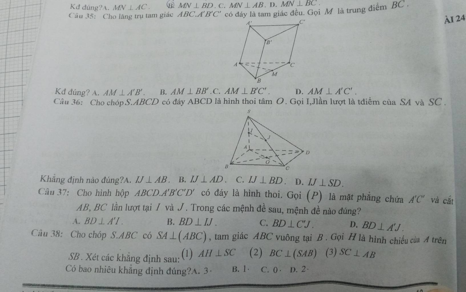 Kđ đúng?A. MN⊥ AC. B MN⊥ BD. C. MN⊥ AB.D.MN⊥ BC.
Câu 35: Cho lăng trụ tam giác ABC.A'B'C' có đáy là tam giác đều. Gọi M là trung điểm BC .
ÀI 24
Kđ đúng? A. AM⊥ A'B'. B. AM⊥ BB'. C. AM⊥ B'C'. D. AM⊥ A'C'.
Câu 36: Cho chóp S.ABCD có đáy ABCD là hình thoi tâm O. Gọi I,Jlần lượt là tđiểm của SA và SC .
Khắng định nào đúng?A. IJ⊥ AB B. IJ⊥ AD C. IJ⊥ BD 、 D. IJ⊥ SD.
Câu 37: Cho hình hộp ABC D..A'B'C'D' có đáy là hình thoi. Gọi (P) là mặt phẳng chứa A'C' và cắt
AB, BC lần lượt tại / và J. Trong các mệnh đề sau, mệnh đề nào đúng?
A. BD⊥ A'I. B. BD⊥ IJ. C. BD⊥ C'J. D. BD⊥ A'J.
Câu 38: Cho chóp S.ABC có SA⊥ (ABC) , tam giác ABC vuông tại B . Gọi H là hình chiếu của A trên
SB . Xét các khẳng định sau: (1) AH⊥ SC (2) BC⊥ (SAB) (3) SC⊥ AB
Có bao nhiêu khẳng định đúng?A. 3· B. 1· C. ( · D. 2·