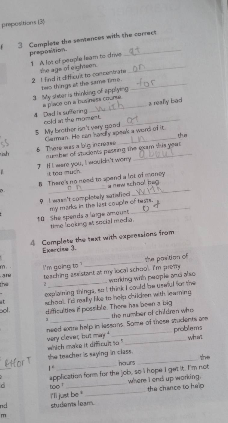 prepositions (3) 
_ 
3 Complete the sentences with the correct 
preposition. 
1 A lot of people learn to drive 
the age of eighteen._ 
2 I find it difficult to concentrate 
two things at the same time._ 
3 My sister is thinking of applying 
a place on a business course. 
a really bad 
4 Dad is suffering 
cold at the moment._ 
5 My brother isn't very good 
German. He can hardly speak a word of it. 
the 
6 There was a big increase 
ish 
number of students passing the exam this year. 
7 If I were you, I wouldn't worry 
1 
it too much. 
_ 
_ 
8 There's no need to spend a lot of money 
a new school bag. 
e 
9 I wasn’t completely satisfied 
my marks in the last couple of tests. 
10 She spends a large amount 
time looking at social media. 
4 Complete the text with expressions from 
Exercise 3. 
m. . I'm going to ' 
_ 
the position of 
are 
teaching assistant at my local school. I'm pretty 
the 2 
working with people and also 
explaining things, so I think I could be useful for the 
et 
school. I'd really like to help children with learning 
ool. 
difficulties if possible. There has been a big 
the number of children who 
3 
need extra help in lessons. Some of these students are 
very clever, but may ⁴ __problems 
which make it difficult to ' what 
_ 
the teacher is saying in class. 
the 
_ 
_ 
hours
1^6
application form for the job, so I hope I get it. I'm not 
where I end up working. 
d too 7_ 
I'll just be * _the chance to help 
nd 
students learn. 
m