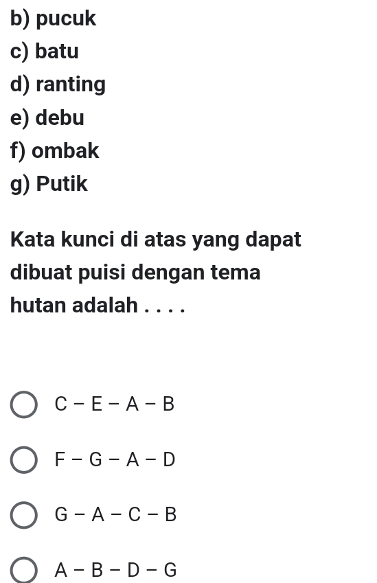 pucuk
c) batu
d) ranting
e) debu
f) ombak
g) Putik
Kata kunci di atas yang dapat
dibuat puisi dengan tema
hutan adalah . . . .
C-E-A-B
F-G-A-D
G-A-C-B
A-B-D-G