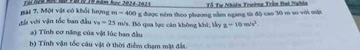 Tài liệu học lập Vậi lý Tổ năm học 2024-2025 Tổ Tự Nhiên Trường Trần Đại Nghĩa 
Bài 7. Một vật có khổi lượng m=400g; được ném theo phương nằm ngang từ độ cao 30 m so với mặt 
đất với vận tốc ban đầu v_0=25m/s. Bỏ qua lực cản không khí; lấy g=10m/s^2. 
a) Tính cơ năng của vật lúc ban đầu 
b) Tính vận tốc cảu vật ở thời điểm chạm mặt đất.