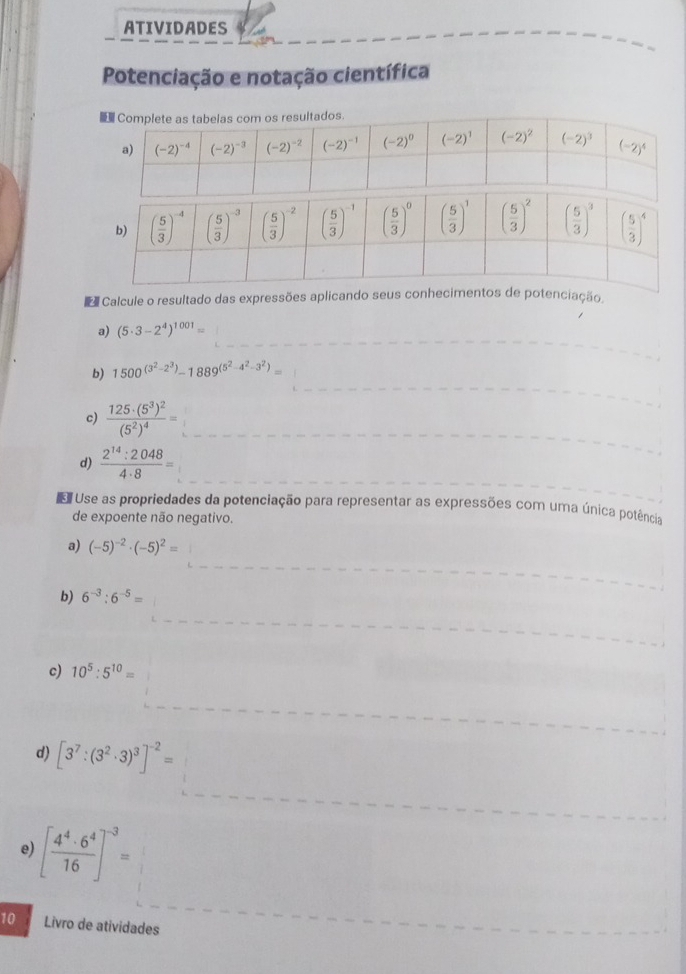 ATIVIDADES
Potenciação e notação científica
Calcule o resultado das expressões aplicando seus conhecimentos de potenciação
a) (5· 3-2^4)^1001=
b) 1500^((3^2)-2^3)-1889^((5^2)-4^2-3^2)=
c) frac 125· (5^3)^2(5^2)^4=
d)  2^(14):2048/4· 8 =
Use as propriedades da potenciação para representar as expressões com uma única potência
de expoente não negativo.
a) (-5)^-2· (-5)^2=
b) 6^(-3):6^(-5)=
c) 10^5:5^(10)=
d) [3^7:(3^2· 3)^3]^-2=
e) [ 4^4· 6^4/16 ]^-3=
10 Livro de atividades