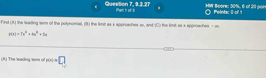 Question 7, 9.2.27 HW Score: 30%, 6 of 20 poin 
Part 1 of 3 > 
Points: 0 of 1 
Find (A) the leading term of the polynomial, (B) the limit as x approaches ∞, and (C) the limit as x approaches - ∞.
p(x)=7x^4+4x^6+5x
(A) The leading term of p(x) is