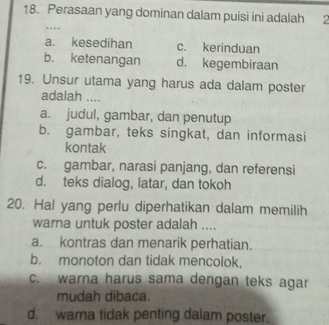 Perasaan yang dominan dalam puisi ini adalah 2
….
a. kesedihan c. kerinduan
b. ketenangan d. kegembiraan
19. Unsur utama yang harus ada dalam poster
adalah ....
a. judul, gambar, dan penutup
b. gambar, teks singkat, dan informasi
kontak
c. gambar, narasi panjang, dan referensi
d. teks dialog, latar, dan tokoh
20. Hal yang perlu diperhatikan dalam memilih
warna untuk poster adalah ....
a. kontras dan menarik perhatian.
b. monoton dan tidak mencolok.
c. warna harus sama dengan teks agar
mudah dibaca.
d. warna tidak penting dalam poster.