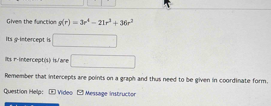 Given the function g(r)=3r^4-21r^3+36r^2
Its g -intercept is □
Its r -intercept(s) is/are □
Remember that intercepts are points on a graph and thus need to be given in coordinate form. 
Question Help: D Video M Message instructor