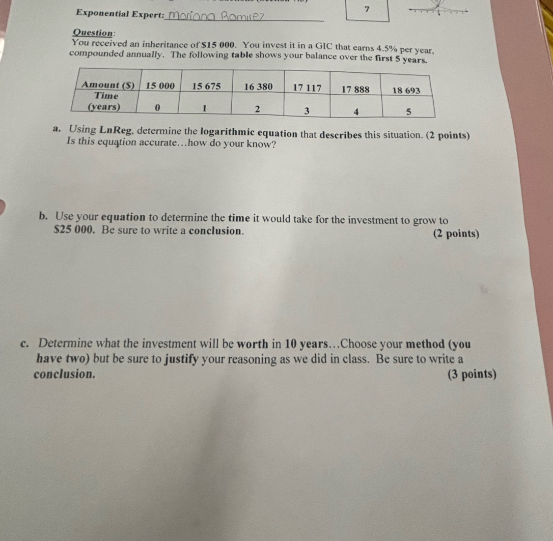 Exponential Expert: 
7 
_ 
Question: 
You received an inheritance of $15 000. You invest it in a GIC that earns 4.5% per year, 
compounded annually. The following table shows your balance over the first 5 years. 
a. Using LnReg, determine the logarithmic equation that describes this situation. (2 points) 
Is this equation accurate…how do your know? 
b. Use your equation to determine the time it would take for the investment to grow to
$25 000. Be sure to write a conclusion. (2 points) 
c. Determine what the investment will be worth in 10 years…Choose your method (you 
have two) but be sure to justify your reasoning as we did in class. Be sure to write a 
conclusion. (3 points)