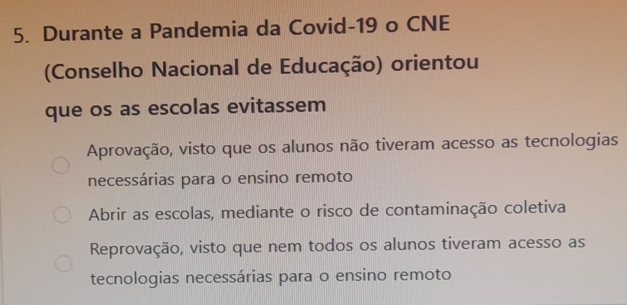 Durante a Pandemia da Covid-19 o CNE
(Conselho Nacional de Educação) orientou
que os as escolas evitassem
Aprovação, visto que os alunos não tiveram acesso as tecnologias
necessárias para o ensino remoto
Abrir as escolas, mediante o risco de contaminação coletiva
Reprovação, visto que nem todos os alunos tiveram acesso as
tecnologias necessárias para o ensino remoto