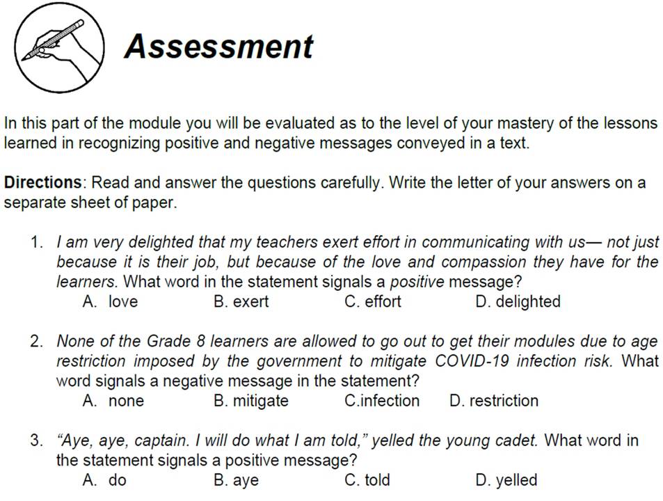 Assessment
In this part of the module you will be evaluated as to the level of your mastery of the lessons
learned in recognizing positive and negative messages conveyed in a text.
Directions: Read and answer the questions carefully. Write the letter of your answers on a
separate sheet of paper.
1. I am very delighted that my teachers exert effort in communicating with us— not just
because it is their job, but because of the love and compassion they have for the
learners. What word in the statement signals a positive message?
A. love B. exert C. effort D. delighted
2. None of the Grade 8 learners are allowed to go out to get their modules due to age
restriction imposed by the government to mitigate COVID-19 infection risk. What
word signals a negative message in the statement?
A. none B. mitigate C.infection D. restriction
3. “Aye, aye, captain. I will do what I am told,” yelled the young cadet. What word in
the statement signals a positive message?
A. do B. aye C. told D. yelled