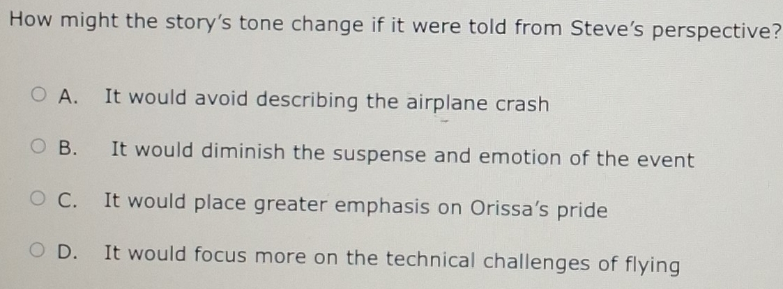 How might the story's tone change if it were told from Steve's perspective?
A. It would avoid describing the airplane crash
B. It would diminish the suspense and emotion of the event
C. It would place greater emphasis on Orissa’s pride
D. It would focus more on the technical challenges of flying