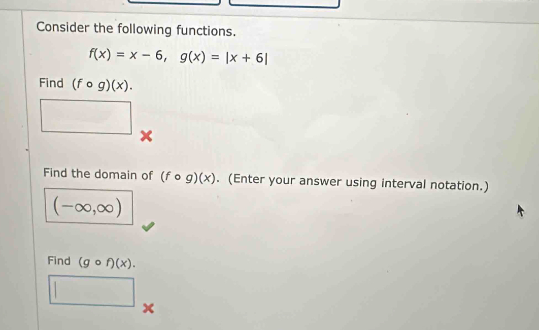 Consider the following functions.
f(x)=x-6, g(x)=|x+6|
Find (fcirc g)(x). 
x 
Find the domain of (fcirc g)(x). (Enter your answer using interval notation.)
(-∈fty ,∈fty )
Find (gcirc f)(x).
x