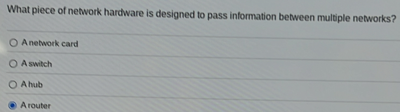 What piece of network hardware is designed to pass information between multiple networks?
A network card
A switch
A hub
A router