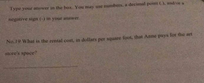 Type your answer in the box. You may use numbers, a decimal point (.), and/or a 
negative sign (-) in your answer. 
No. 19 What is the rental cost, in dollars per square foot, that Anne pays for the art 
store's space? 
_