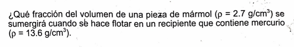 ¿ Qué fracción del volumen de una pieza de mármol (rho =2.7g/cm^3) se 
sumergirá cuando se hace flotar en un recipiente que contiene mercurio
(rho =13.6g/cm^3).