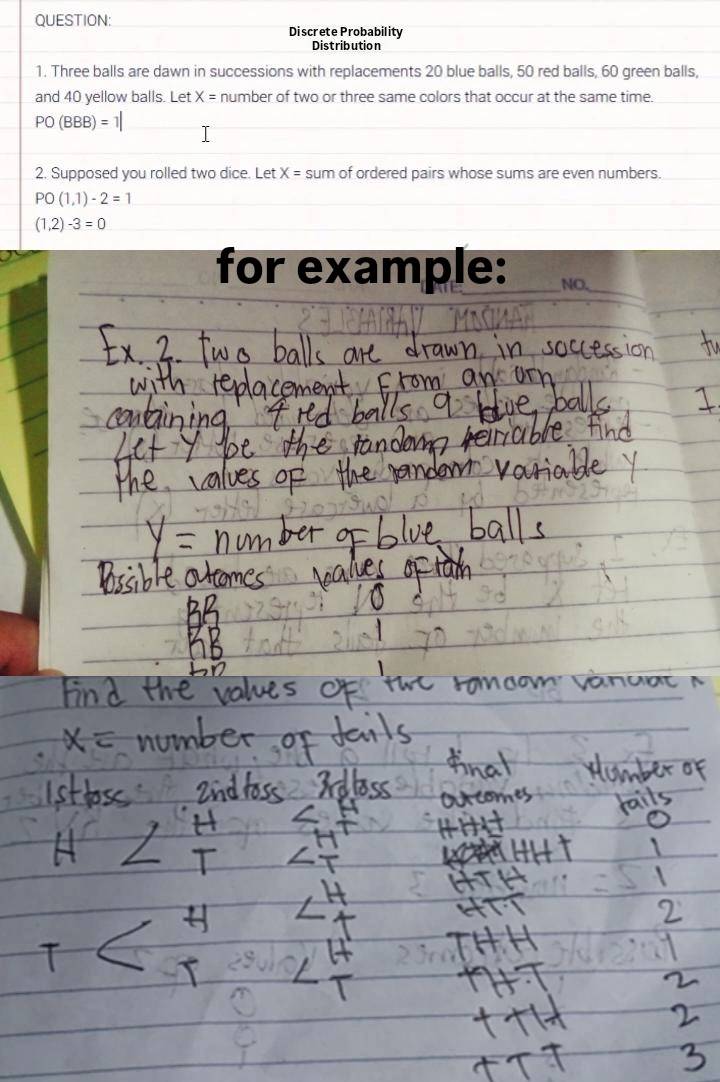Discrete Probability 
Distribution 
1. Three balls are dawn in successions with replacements 20 blue balls, 50 red balls, 60 green balls, 
and 40 yellow balls. Let X= number of two or three same colors that occur at the same time.
PO(BBB)=1|
2. Supposed you rolled two dice. Let X= sum of ordered pairs whose sums are even numbers.
PO(1,1)-2=1
(1,2)-3=0
for example: NO.