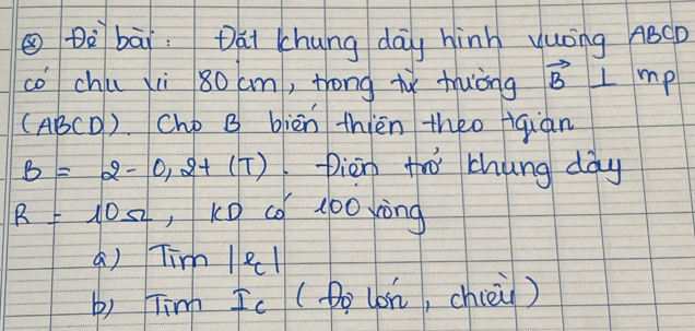 ③Dè bāi: Dai chung day hinh yuóng ABCD
cochú xi 80 cm, trong iǐ thuòng vector B⊥ mp
(AB 60 ). Chp B biēn thièn theo giàn
B=2-0,2+(T) Dièn to chung dày
R=10Omega , K0 cǒ100 xòng
a) Tim le1
b) Tin Ic (Do (on, chièù)