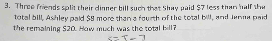 Three friends split their dinner bill such that Shay paid $7 less than half the 
total bill, Ashley paid $8 more than a fourth of the total bill, and Jenna paid 
the remaining $20. How much was the total bill?