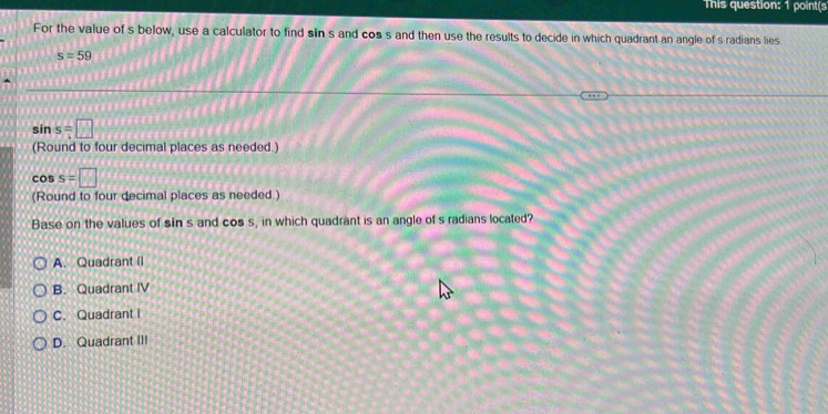 This question: 1 point(s
For the value of s below, use a calculator to find sin s and cos s and then use the results to decide in which quadrant an angle of s radians lies.
s=59
sin s=□
(Round to four decimal places as needed.)
cos s=□
(Round to four decimal places as needed.)
Base on the values of sin s and cos s, in which quadrant is an angle of s radians located?
A. Quadrant II
B. Quadrant IV
C. Quadrant I
D. Quadrant III