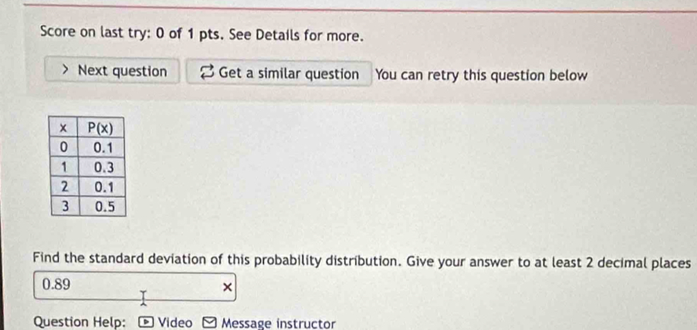 Score on last try: 0 of 1 pts. See Details for more.
Next question Get a similar question You can retry this question below
Find the standard deviation of this probability distribution. Give your answer to at least 2 decimal places
0.89 ×
Question Help: Video Message instructor