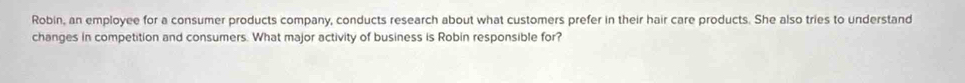 Robin, an employee for a consumer products company, conducts research about what customers prefer in their hair care products. She also tries to understand 
changes in competition and consumers. What major activity of business is Robin responsible for?