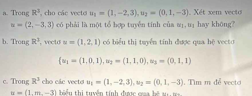 Trong R^3 , cho các vectơ u_1=(1,-2,3), u_2=(0,1,-3). Xét xem vecto
u=(2,-3,3) có phải là một tổ hợp tuyến tính của u_1, u_1 hay không? 
b. Trong R^3 , vecto u=(1,2,1) có biểu thị tuyến tính được qua hệ vectơ
 u_1=(1,0,1),u_2=(1,1,0),u_3=(0,1,1)
c. Trong R^3 cho các vectơ u_1=(1,-2,3), u_2=(0,1,-3). Tìm m để vectơ
u=(1,m,-3) biểu thi tuyến tính được qua hệ ur, us,