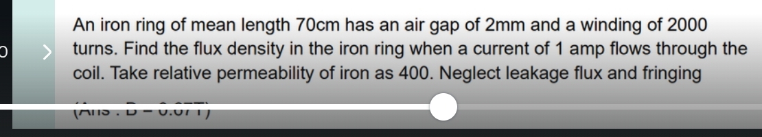 An iron ring of mean length 70cm has an air gap of 2mm and a winding of 2000
turns. Find the flux density in the iron ring when a current of 1 amp flows through the 
coil. Take relative permeability of iron as 400. Neglect leakage flux and fringing