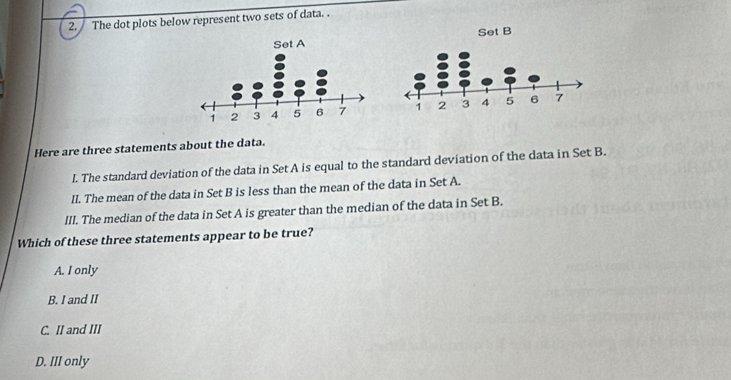 The dot plots below represent two sets of data. .
Here are three statements about the data.
I. The standard deviation of the data in Set A is equal to the standard deviation of the data in Set B.
II. The mean of the data in Set B is less than the mean of the data in Set A.
III. The median of the data in Set A is greater than the median of the data in Set B.
Which of these three statements appear to be true?
A. I only
B. I and II
C. II and III
D. III only