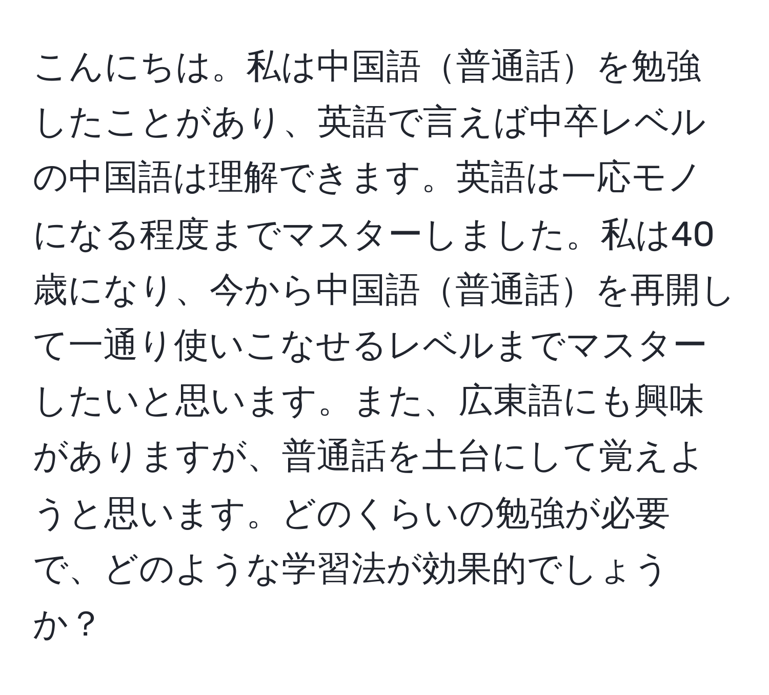 こんにちは。私は中国語普通話を勉強したことがあり、英語で言えば中卒レベルの中国語は理解できます。英語は一応モノになる程度までマスターしました。私は40歳になり、今から中国語普通話を再開して一通り使いこなせるレベルまでマスターしたいと思います。また、広東語にも興味がありますが、普通話を土台にして覚えようと思います。どのくらいの勉強が必要で、どのような学習法が効果的でしょうか？