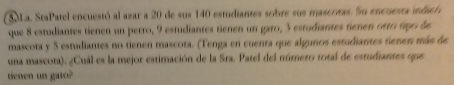 SLa. StaPatel encuestó al azar a 20 de sus 140 estudiantes sobre sus mascrras. So encuesta indscia 
que 8 estudiantes tienen un perro, 9 estudiantes tienen un gato, 3 estudiantes tienen otro tgo de 
mascota y 5 estudiantes no tienen mascota. (Tenga en cuenta que algunos estudiantes tenen más de 
una mascota). ¿Cuál es la mejor estimación de la Sra. Patel del número total de estudiantes que 
tienen un gato