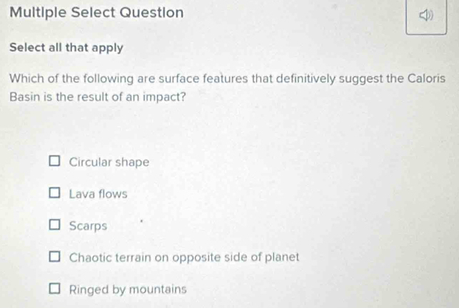 Multiple Select Question
Select all that apply
Which of the following are surface features that definitively suggest the Caloris
Basin is the result of an impact?
Circular shape
Lava flows
Scarps
Chaotic terrain on opposite side of planet
Ringed by mountains