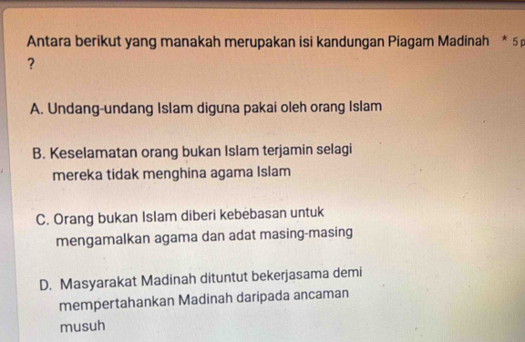 Antara berikut yang manakah merupakan isi kandungan Piagam Madinah * 5 p
?
A. Undang-undang Islam diguna pakai oleh orang Islam
B. Keselamatan orang bukan Islam terjamin selagi
mereka tidak menghina agama Islam
C. Orang bukan Islam diberi kebebasan untuk
mengamalkan agama dan adat masing-masing
D. Masyarakat Madinah dituntut bekerjasama demi
mempertahankan Madinah daripada ancaman
musuh